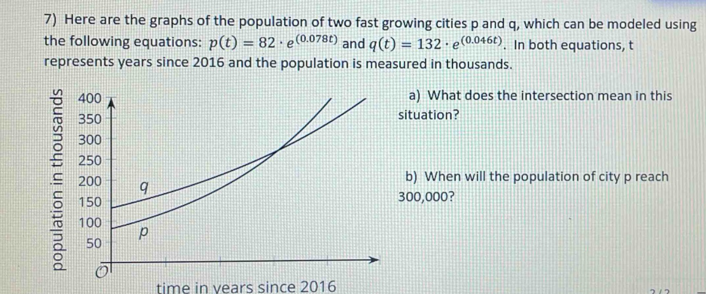 7) here are the graphs of the population of two fast growing cities p and q, which can be modeled using the following equations: p(t)=82·e^(0.078t) and q(t)=132·e^(0.046t). in both equations, t represents years since 2016 and the population is measured in thousands. a) what does the intersection mean in this situation? b) when will the population of city p reach 300,000?