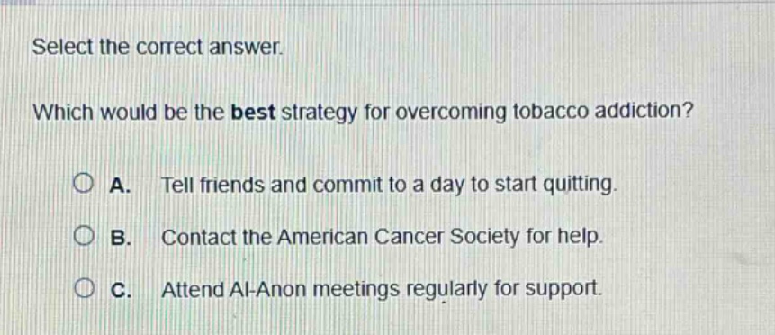select the correct answer. which would be the best strategy for overcoming tobacco addiction? a. tell friends and commit to a day to start quitting. b. contact the american cancer society for help. c. attend al - anon meetings regularly for support.