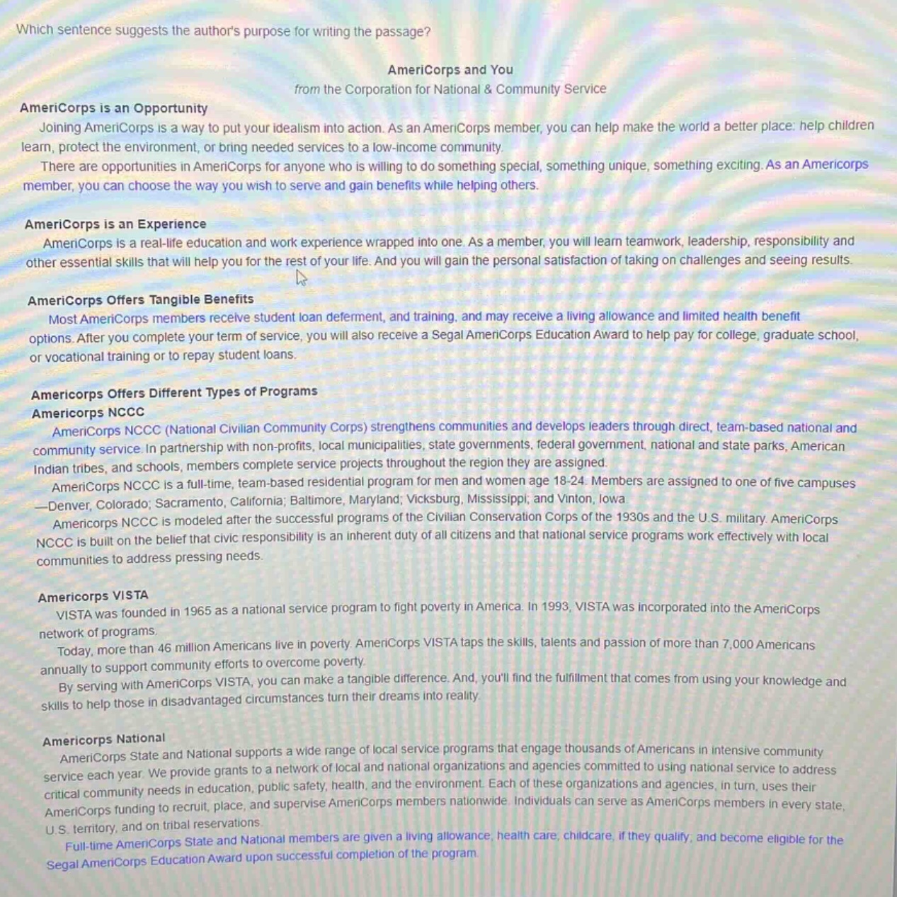 which sentence suggests the authors purpose for writing the passage? americorps and you from the corporation for national & community service americorps is an opportunity joining americorps is a way to put your idealism into action. as an americorps member, you can help make the world a better place: help children learn, protect the environment, or bring needed services to a low - income community. there are opportunities in americorps for anyone who is willing to do something special, something unique, something exciting. as an americorps member, you can choose the way you wish to serve and gain benefits while helping others. americorps is an experience americorps is a real - life education and work experience wrapped into one. as a member, you will learn teamwork, leadership, responsibility and other essential skills that will help you for the rest of your life. and you will gain the personal satisfaction of taking on challenges and seeing results. americorps offers tangible benefits most americorps members receive student loan deferment, and training, and may receive a living allowance and limited health benefit options. after you complete your term of service, you will also receive a segal americorps education award to help pay for college, graduate school, or vocational training or to repay student loans. americorps offers different types of programs americorps nccc americorps nccc (national civilian community corps) strengthens communities and develops leaders through direct, team - based national and community service. in partnership with non - profits, local municipalities, state governments, federal government, national and state parks, american indian tribes, and schools, members complete service projects throughout the region they are assigned. americorps nccc is a full - time, team - based residential program for men and women age 18 - 24. members are assigned to one of five campuses —denver, colorado; sacramento, california; baltimore, maryland; vicksburg, mississippi, and vinton, iowa. americorps nccc is modeled after the successful programs of the civilian conservation corps of the 1930s and the u.s. military. americorps nccc is built on the belief that civic responsibility is an inherent duty of all citizens and that national service programs work effectively with local communities to address pressing needs. americorps vista vista was founded in 1965 as a national service program to fight poverty in america. in 1993, vista was incorporated into the americorps network of programs. today, more than 46 million americans live in poverty. americorps vista taps the skills, talents and passion of more than 7,000 americans annually to support community efforts to overcome poverty. by serving with americorps vista, you can make a tangible difference. and, youll find the fulfillment that comes from using your knowledge and skills to help those in disadvantaged circumstances turn their dreams into reality. americorps national americorps state and national supports a wide range of local service programs that engage thousands of americans in intensive community service each year. we provide grants to a network of local and national organizations and agencies committed to using national service to address critical community needs in education, public safety, health, and the environment. each of these organizations and agencies, in turn, uses their americorps funding to recruit, place, and supervise amencorps members nationwide. individuals can serve as americorps members in every state, u.s. territory, and on tribal reservations. full - time americorps state and national members are given a living allowance, health care, childcare, if they qualify, and become eligible for the segal americorps education award upon successful completion of the program.