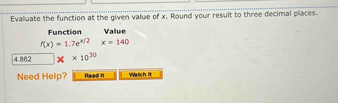 evaluate the function at the given value of x. round your result to three decimal places. function value f(x) = 1.7e^x/2 x = 140 4.862 × 10^30 need help? read it watch it