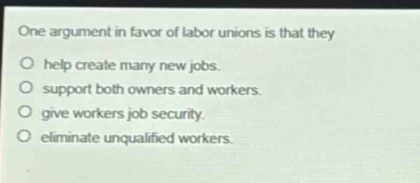 one argument in favor of labor unions is that they\no help create many new jobs.\no support both owners and workers.\no give workers job security.\no eliminate unqualified workers.