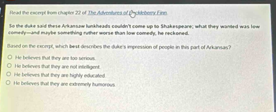 read the excerpt from chapter 22 of the adventures of huckleberry finn. so the duke said these arkansaw lunkheads couldnt come up to shakespeare; what they wanted was low comedy—and maybe something ruther worse than low comedy, he reckoned. based on the excerpt, which best describes the dukes impression of people in this part of arkansas? he believes that they are too serious. he believes that they are not intelligent. he believes that they are highly educated. he believes that they are extremely humorous.