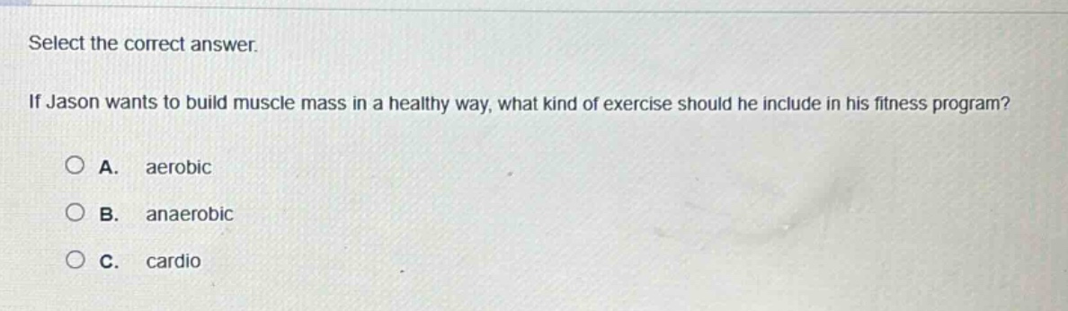 select the correct answer. if jason wants to build muscle mass in a healthy way, what kind of exercise should he include in his fitness program? a. aerobic b. anaerobic c. cardio