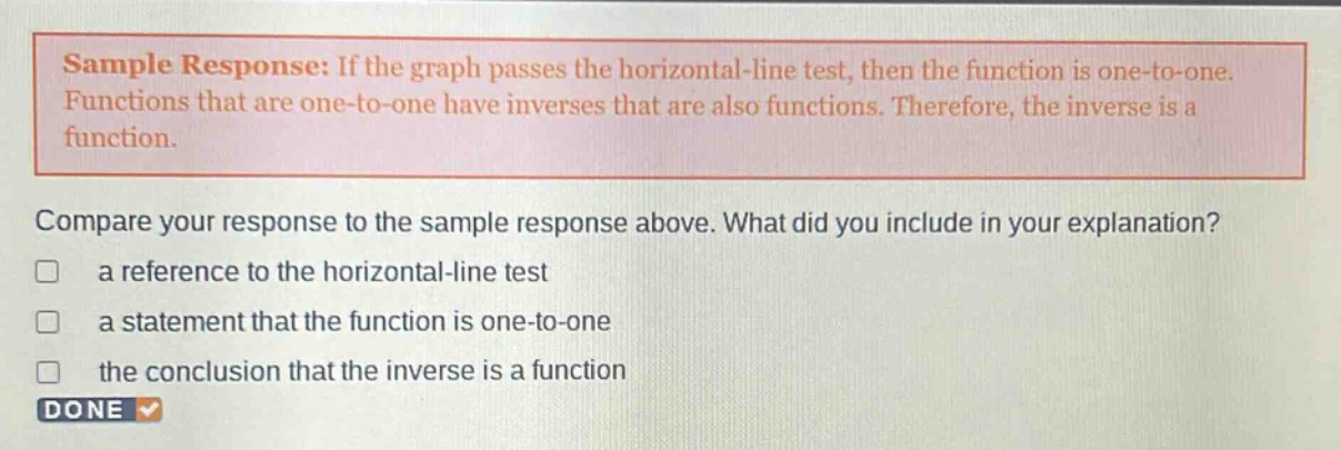 sample response: if the graph passes the horizontal - line test, then the function is one - to - one. functions that are one - to - one have inverses that are also functions. therefore, the inverse is a function. compare your response to the sample response above. what did you include in your explanation? a reference to the horizontal - line test a statement that the function is one - to - one the conclusion that the inverse is a function done