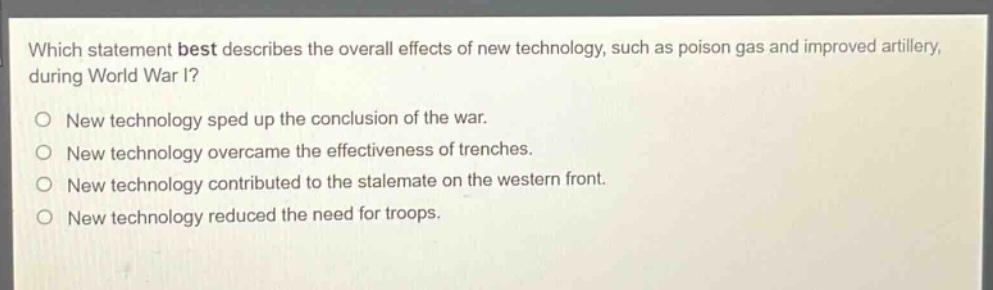 which statement best describes the overall effects of new technology, such as poison gas and improved artillery, during world war i?\no new technology sped up the conclusion of the war.\no new technology overcame the effectiveness of trenches.\no new technology contributed to the stalemate on the western front.\no new technology reduced the need for troops.