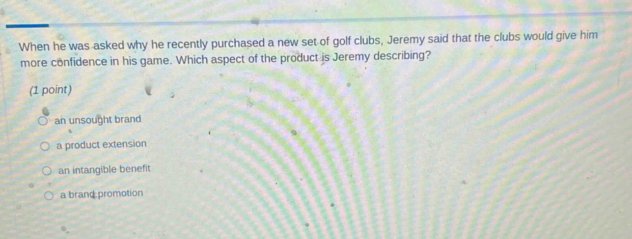 when he was asked why he recently purchased a new set of golf clubs, jeremy said that the clubs would give him more confidence in his game. which aspect of the product is jeremy describing? (1 point) an unsought brand a product extension an intangible benefit a brand promotion