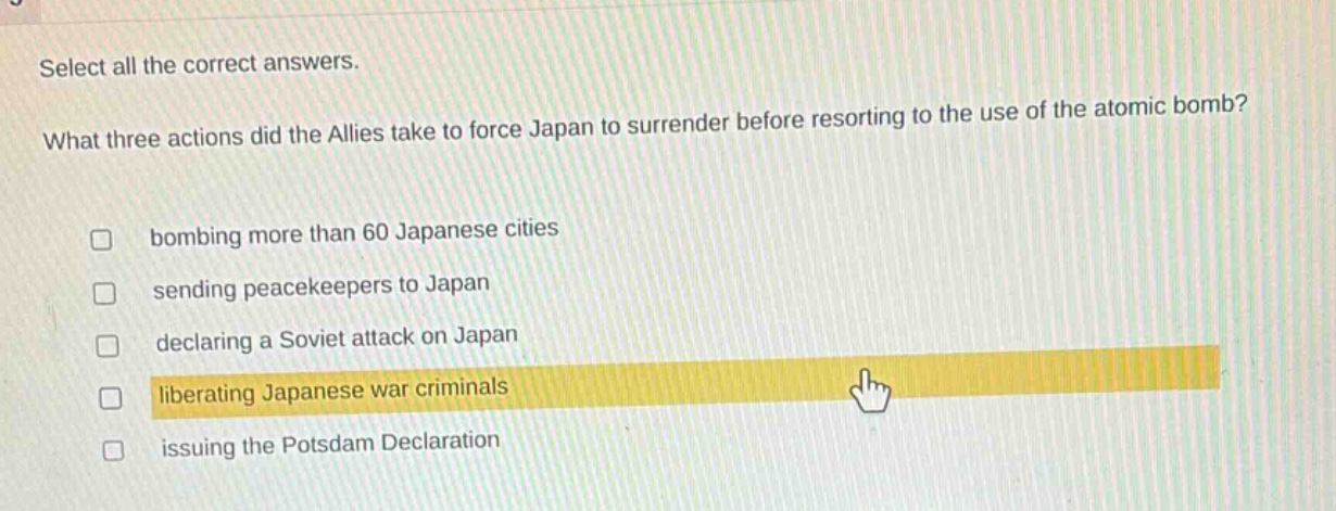 select all the correct answers. what three actions did the allies take to force japan to surrender before resorting to the use of the atomic bomb? bombing more than 60 japanese cities sending peacekeepers to japan declaring a soviet attack on japan liberating japanese war criminals issuing the potsdam declaration