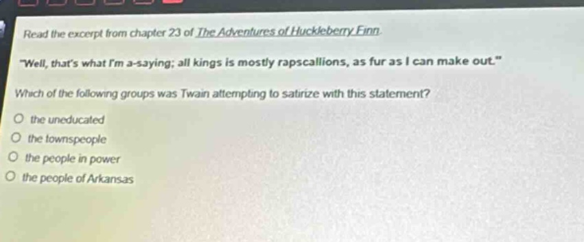 read the excerpt from chapter 23 of the adventures of huckleberry finn. \well, thats what im a - saying; all kings is mostly rapscallions, as fur as i can make out.\ which of the following groups was twain attempting to satirize with this statement? the uneducated the townspeople the people in power the people of arkansas