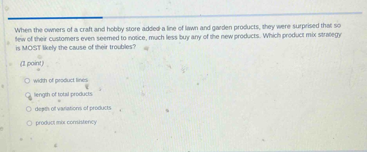 when the owners of a craft and hobby store added a line of lawn and garden products, they were surprised that so few of their customers even seemed to notice, much less buy any of the new products. which product mix strategy is most likely the cause of their troubles? (1 point) width of product lines length of total products depth of variations of products product mix consistency