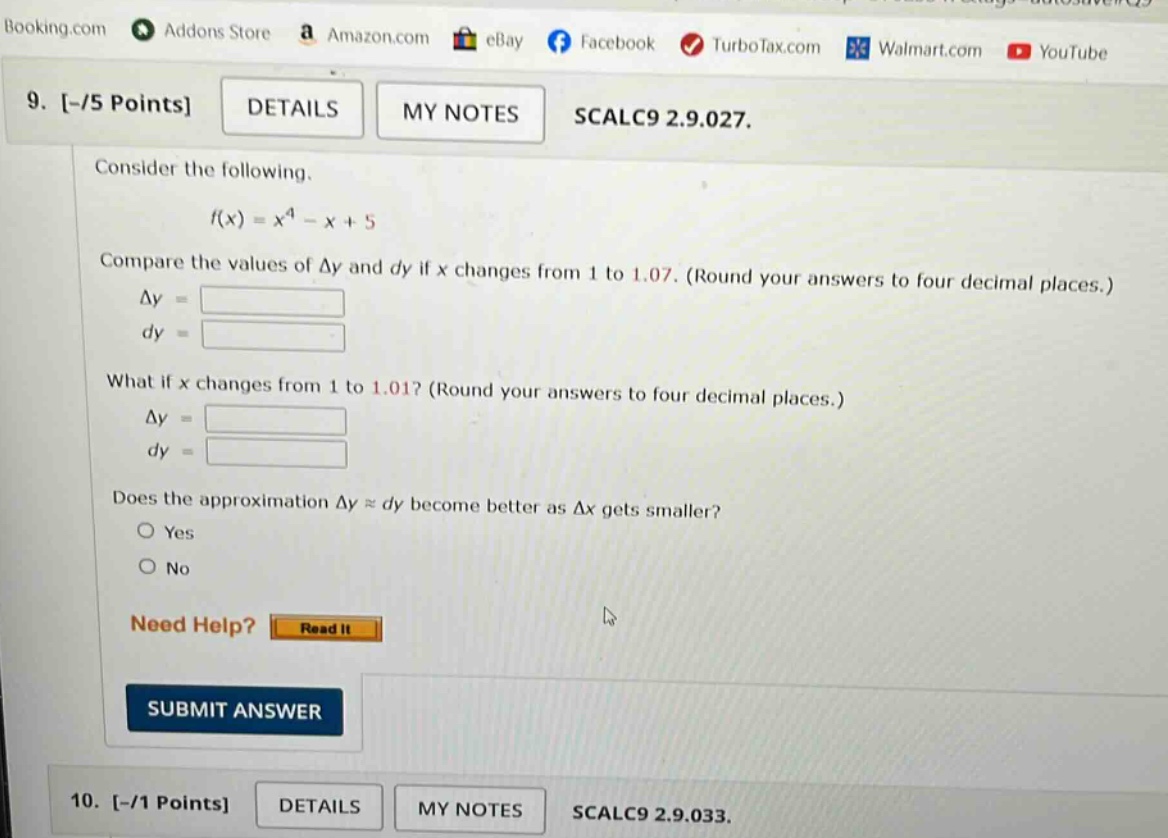 9. -/5 points details my notes scalc9 2.9.027. consider the following. f(x)=x^4 - x + 5 compare the values of δy and dy if x changes from 1 to 1.07. (round your answers to four decimal places.) δy = dy = what if x changes from 1 to 1.01? (round your answers to four decimal places.) δy = dy = does the approximation δy ≈ dy become better as δx gets smaller? yes no need help? read it submit answer 10. -/1 points details my notes scalc9 2.9.033.