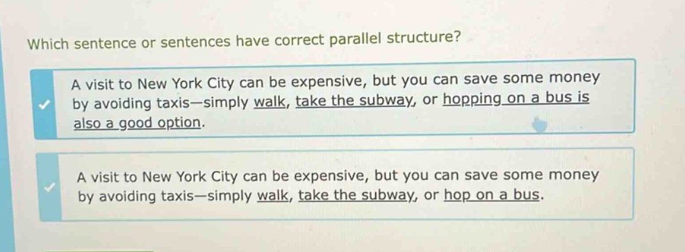 which sentence or sentences have correct parallel structure? a visit to new york city can be expensive, but you can save some money by avoiding taxis—simply walk, take the subway, or hopping on a bus is also a good option. a visit to new york city can be expensive, but you can save some money by avoiding taxis—simply walk, take the subway, or hop on a bus.