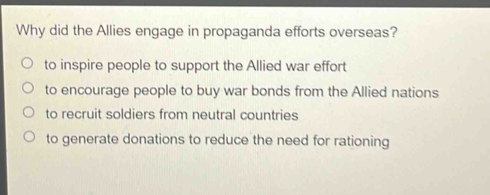 why did the allies engage in propaganda efforts overseas?\no to inspire people to support the allied war effort\no to encourage people to buy war bonds from the allied nations\no to recruit soldiers from neutral countries\no to generate donations to reduce the need for rationing