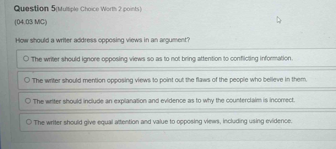 question 5(multiple choice worth 2 points) (04.03 mc) how should a writer address opposing views in an argument? the writer should ignore opposing views so as to not bring attention to conflicting information. the writer should mention opposing views to point out the flaws of the people who believe in them. the writer should include an explanation and evidence as to why the counterclaim is incorrect. the writer should give equal attention and value to opposing views, including using evidence.