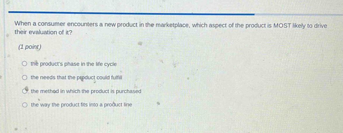 when a consumer encounters a new product in the marketplace, which aspect of the product is most likely to drive their evaluation of it? (1 point) the products phase in the life cycle the needs that the product could fulfill the method in which the product is purchased the way the product fits into a product line