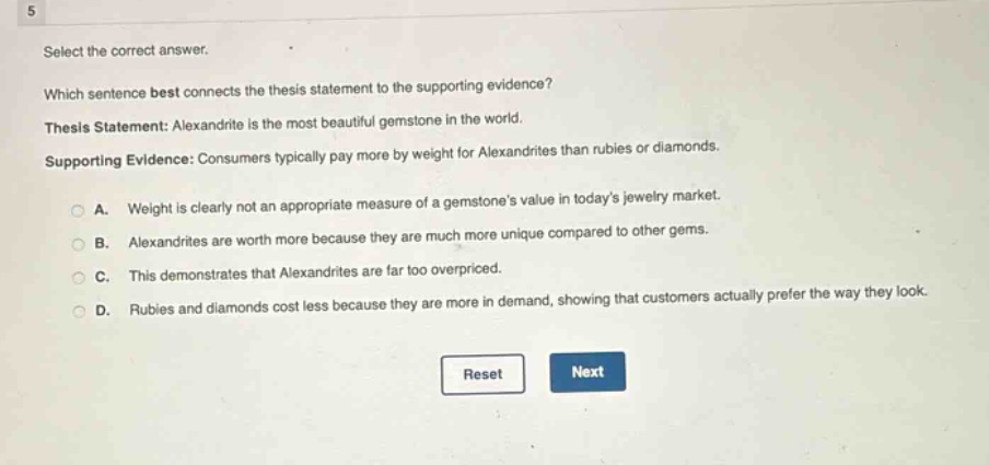 5 select the correct answer. which sentence best connects the thesis statement to the supporting evidence? thesis statement: alexandrite is the most beautiful gemstone in the world. supporting evidence: consumers typically pay more by weight for alexandrites than rubies or diamonds. a. weight is clearly not an appropriate measure of a gemstones value in todays jewelry market. b. alexandrites are worth more because they are much more unique compared to other gems. c. this demonstrates that alexandrites are far too overpriced. d. rubies and diamonds cost less because they are more in demand, showing that customers actually prefer the way they look. reset next