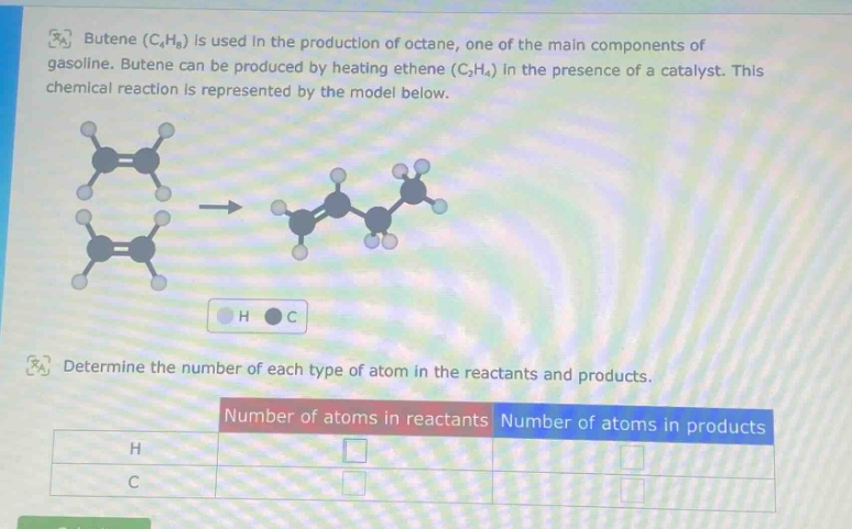 butene (c₄h₈) is used in the production of octane, one of the main components of gasoline. butene can be produced by heating ethene (c₂h₄) in the presence of a catalyst. this chemical reaction is represented by the model below. determine the number of each type of atom in the reactants and products. number of atoms in reactants number of atoms in products h c