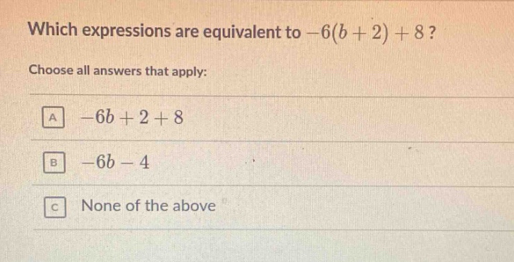 which expressions are equivalent to -6(b + 2) + 8? choose all answers that apply: a -6b + 2 + 8 b -6b - 4 c none of the above