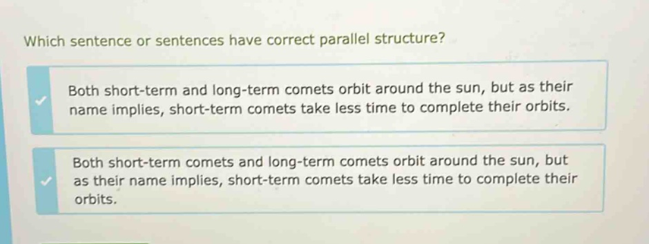 which sentence or sentences have correct parallel structure? both short - term and long - term comets orbit around the sun, but as their name implies, short - term comets take less time to complete their orbits. both short - term comets and long - term comets orbit around the sun, but as their name implies, short - term comets take less time to complete their orbits.