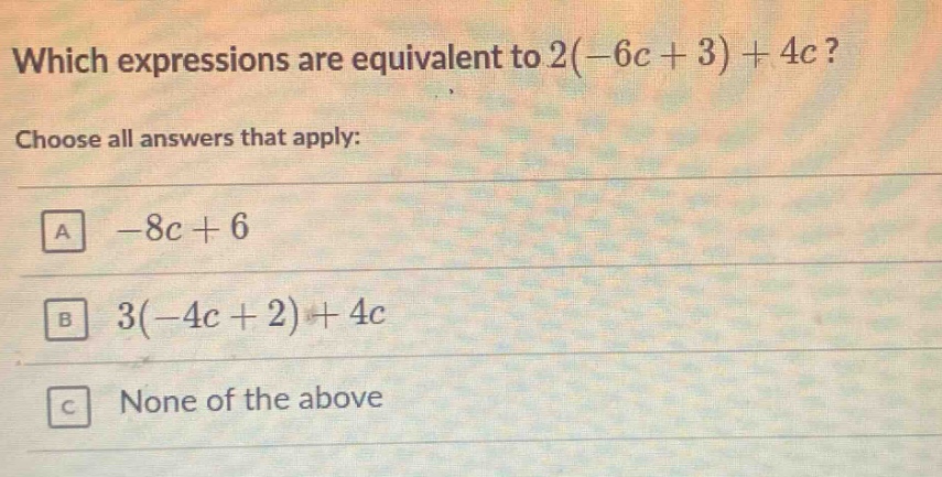 which expressions are equivalent to 2(-6c + 3) + 4c? choose all answers that apply: a -8c + 6 b 3(-4c + 2) + 4c c none of the above