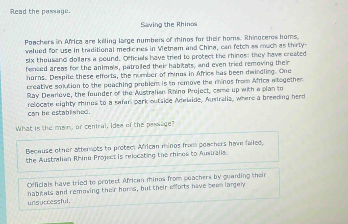 read the passage. saving the rhinos poachers in africa are killing large numbers of rhinos for their horns. rhinoceros horns, valued for use in traditional medicines in vietnam and china, can fetch as much as thirty - six thousand dollars a pound. officials have tried to protect the rhinos: they have created fenced areas for the animals, patrolled their habitats, and even tried removing their horns. despite these efforts, the number of rhinos in africa has been dwindling. one creative solution to the poaching problem is to remove the rhinos from africa altogether. ray dearlove, the founder of the australian rhino project, came up with a plan to relocate eighty rhinos to a safari park outside adelaide, australia, where a breeding herd can be established. what is the main, or central, idea of the passage? because other attempts to protect african rhinos from poachers have failed, the australian rhino project is relocating the rhinos to australia. officials have tried to protect african rhinos from poachers by guarding their habitats and removing their horns, but their efforts have been largely unsuccessful.