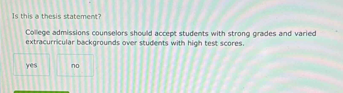is this a thesis statement? college admissions counselors should accept students with strong grades and varied extracurricular backgrounds over students with high test scores. yes no
