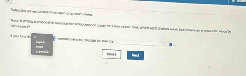 select the correct answer from each drop - down menu. anna is writing a proposal to convince her school council to pay for a new soccer field. which word choices would best create an enthusiastic mood in her readers? if you fund this recreational area, you can be sure that
