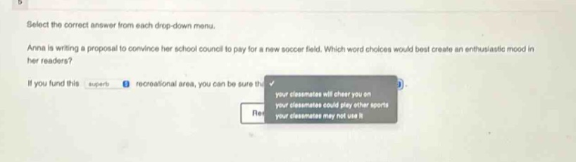 select the correct answer from each drop - down menu. anna is writing a proposal to convince her school council to pay for a new soccer field. which word choices would best create an enthusiastic mood in her readers? if you fund this superb / recreational area, you can be sure that your classmates will cheer you on / your classmates could play other sports / your classmates may not use it.