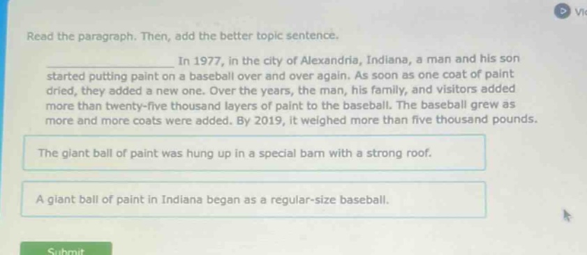 read the paragraph. then, add the better topic sentence. in 1977, in the city of alexandria, indiana, a man and his son started putting paint on a baseball over and over again. as soon as one coat of paint dried, they added a new one. over the years, the man, his family, and visitors added more than twenty - five thousand layers of paint to the baseball. the baseball grew as more and more coats were added. by 2019, it weighed more than five thousand pounds. the giant ball of paint was hung up in a special barn with a strong roof. a giant ball of paint in indiana began as a regular - size baseball.