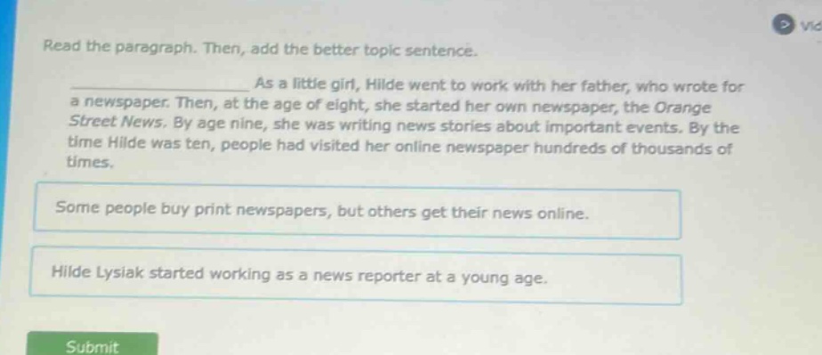 read the paragraph. then, add the better topic sentence. as a little girl, hilde went to work with her father, who wrote for a newspaper. then, at the age of eight, she started her own newspaper, the orange street news. by age nine, she was writing news stories about important events. by the time hilde was ten, people had visited her online newspaper hundreds of thousands of times. some people buy print newspapers, but others get their news online. hilde lysiak started working as a news reporter at a young age.