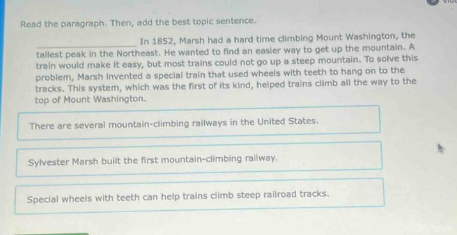 read the paragraph. then, add the best topic sentence. in 1852, marsh had a hard time climbing mount washington, the tallest peak in the northeast. he wanted to find an easier way to get up the mountain. a train would make it easy, but most trains could not go up a steep mountain. to solve this problem, marsh invented a special train that used wheels with teeth to hang on to the tracks. this system, which was the first of its kind, helped trains climb all the way to the top of mount washington. there are several mountain - climbing railways in the united states. sylvester marsh built the first mountain - climbing railway. special wheels with teeth can help trains climb steep railroad tracks.