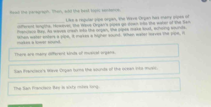 read the paragraph. then, add the best topic sentence. like a regular pipe organ, the wave organ has many pipes of different lengths. however, the wave organs pipes go down into the water of the san francisco bay. as waves crash into the organ, the pipes make loud, echoing sounds. when water enters a pipe, it makes a higher sound. when water leaves the pipe, it makes a lower sound. there are many different kinds of musical organs. san franciscos wave organ turns the sounds of the ocean into music. the san francisco bay is sixty miles long.