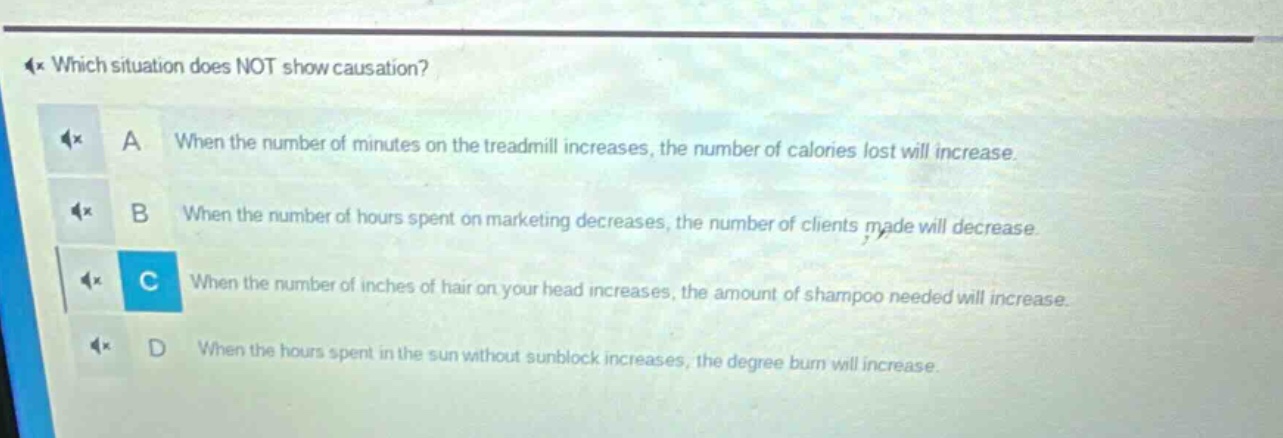 which situation does not show causation? a when the number of minutes on the treadmill increases, the number of calories lost will increase. b when the number of hours spent on marketing decreases, the number of clients made will decrease. c when the number of inches of hair on your head increases, the amount of shampoo needed will increase. d when the hours spent in the sun without sunblock increases, the degree burn will increase.