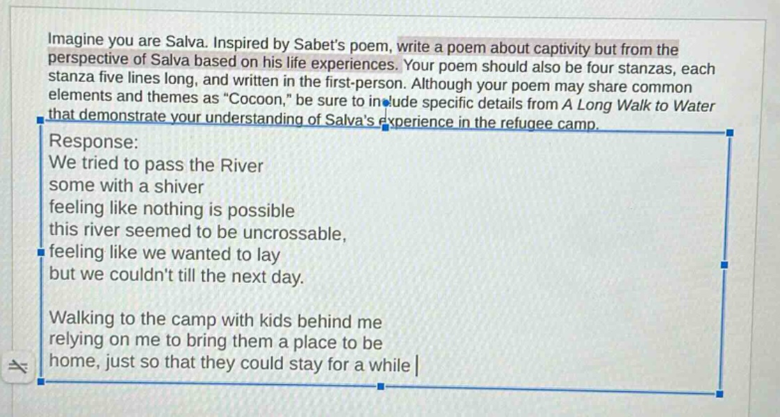 imagine you are salva. inspired by sabets poem, write a poem about captivity but from the perspective of salva based on his life experiences. your poem should also be four stanzas, each stanza five lines long, and written in the first - person. although your poem may share common elements and themes as \cocoon,\ be sure to include specific details from a long walk to water that demonstrate your understanding of salvas experience in the refugee camp. response: we tried to pass the river some with a shiver feeling like nothing is possible this river seemed to be uncrossable, feeling like we wanted to lay but we couldnt till the next day. walking to the camp with kids behind me relying on me to bring them a place to be home, just so that they could stay for a while