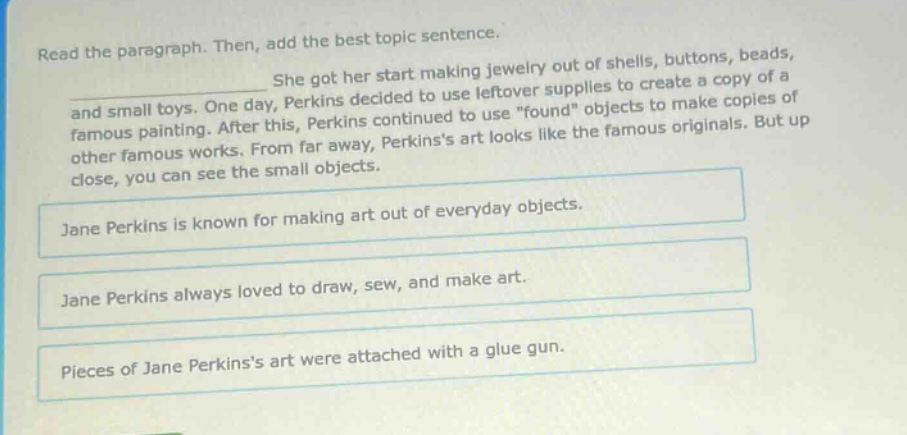 read the paragraph. then, add the best topic sentence. she got her start making jewelry out of shells, buttons, beads, and small toys. one day, perkins decided to use leftover supplies to create a copy of a famous painting. after this, perkins continued to use \found\ objects to make copies of other famous works. from far away, perkinss art looks like the famous originals. but up close, you can see the small objects. jane perkins is known for making art out of everyday objects. jane perkins always loved to draw, sew, and make art. pieces of jane perkinss art were attached with a glue gun.