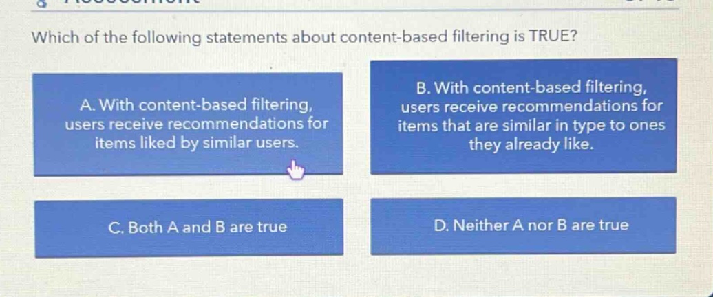 which of the following statements about content - based filtering is true? a. with content - based filtering, users receive recommendations for items liked by similar users. b. with content - based filtering, users receive recommendations for items that are similar in type to ones they already like. c. both a and b are true d. neither a nor b are true