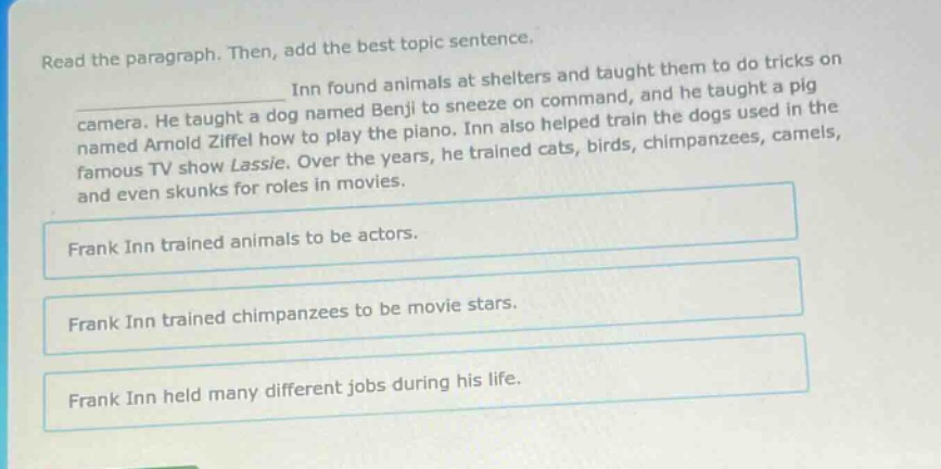 read the paragraph. then, add the best topic sentence. inn found animals at shelters and taught them to do tricks on camera. he taught a dog named benji to sneeze on command, and he taught a pig named arnold ziffel how to play the piano. inn also helped train the dogs used in the famous tv show lassie. over the years, he trained cats, birds, chimpanzees, camels, and even skunks for roles in movies. frank inn trained animals to be actors. frank inn trained chimpanzees to be movie stars. frank inn held many different jobs during his life.