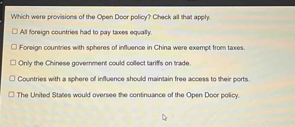 which were provisions of the open door policy? check all that apply. all foreign countries had to pay taxes equally. foreign countries with spheres of influence in china were exempt from taxes. only the chinese government could collect tariffs on trade. countries with a sphere of influence should maintain free access to their ports. the united states would oversee the continuance of the open door policy.