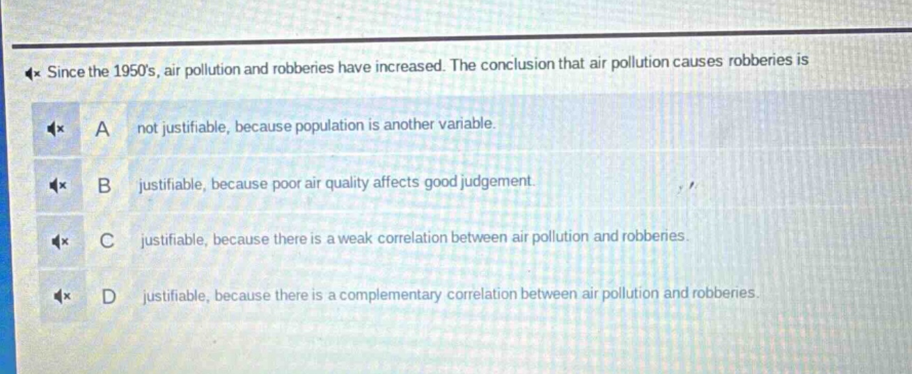 since the 1950s, air pollution and robberies have increased. the conclusion that air pollution causes robberies is\na not justifiable, because population is another variable.\nb justifiable, because poor air quality affects good judgement.\nc justifiable, because there is a weak correlation between air pollution and robberies.\nd justifiable, because there is a complementary correlation between air pollution and robberies.