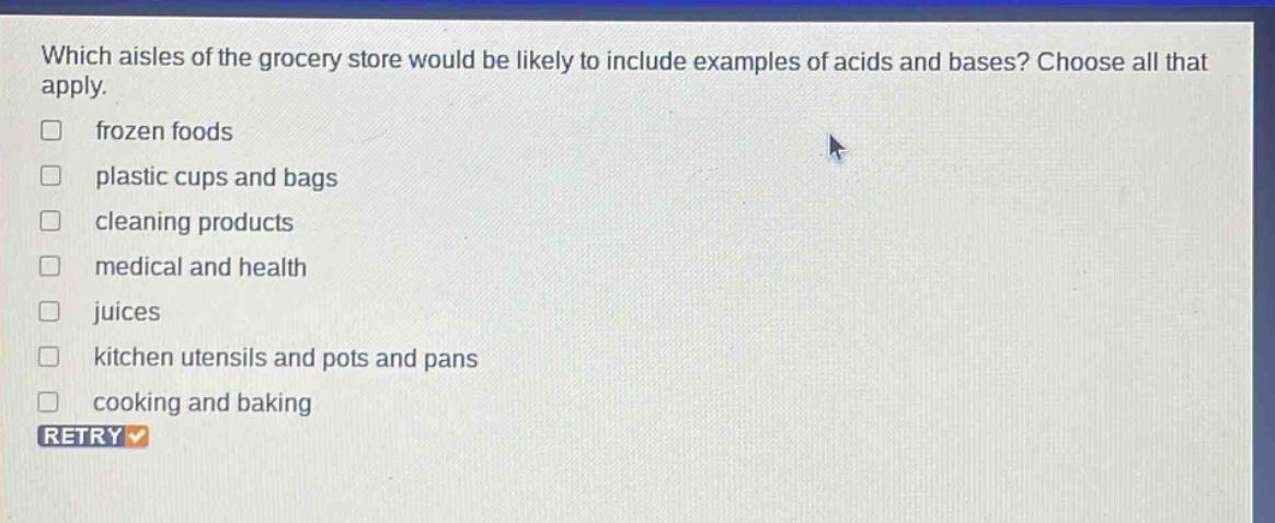 which aisles of the grocery store would be likely to include examples of acids and bases? choose all that apply. frozen foods plastic cups and bags cleaning products medical and health juices kitchen utensils and pots and pans cooking and baking retry