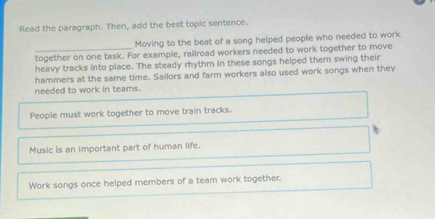 read the paragraph. then, add the best topic sentence. moving to the beat of a song helped people who needed to work together on one task. for example, railroad workers needed to work together to move heavy tracks into place. the steady rhythm in these songs helped them swing their hammers at the same time. sailors and farm workers also used work songs when they needed to work in teams. people must work together to move train tracks. music is an important part of human life. work songs once helped members of a team work together.