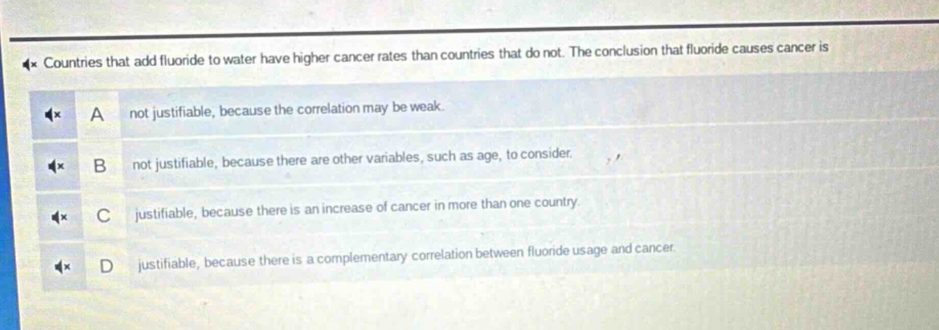 countries that add fluoride to water have higher cancer rates than countries that do not. the conclusion that fluoride causes cancer is\na not justifiable, because the correlation may be weak.\nb not justifiable, because there are other variables, such as age, to consider.\nc justifiable, because there is an increase of cancer in more than one country.\nd justifiable, because there is a complementary correlation between fluoride usage and cancer.