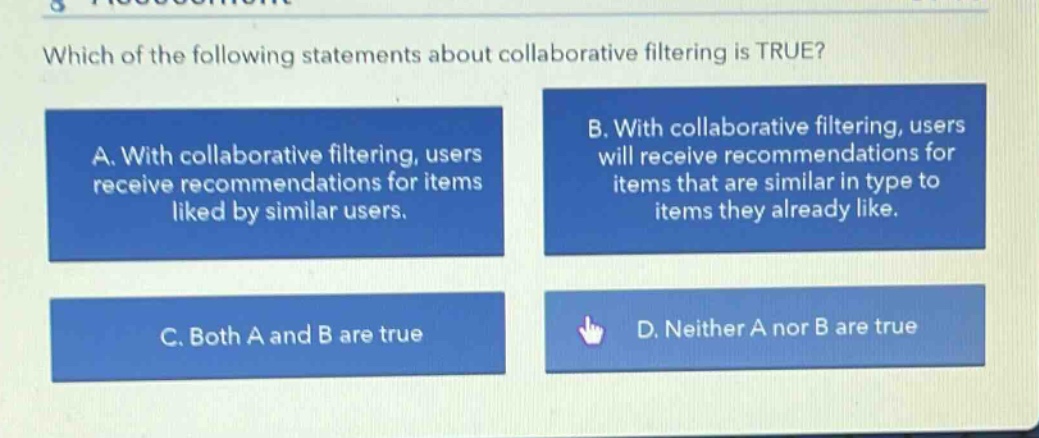 which of the following statements about collaborative filtering is true? a. with collaborative filtering, users receive recommendations for items liked by similar users. b. with collaborative filtering, users will receive recommendations for items that are similar in type to items they already like. c. both a and b are true d. neither a nor b are true