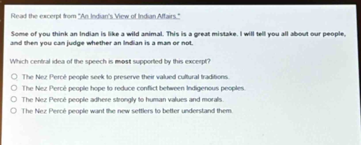 read the excerpt from \an indians view of indian affairs.\ some of you think an indian is like a wild animal. this is a great mistake. i will tell you all about our people, and then you can judge whether an indian is a man or not. which central idea of the speech is most supported by this excerpt? the nez percé people seek to preserve their valued cultural traditions. the nez percé people hope to reduce conflict between indigenous peoples. the nez percé people adhere strongly to human values and morals. the nez percé people want the new settlers to better understand them.