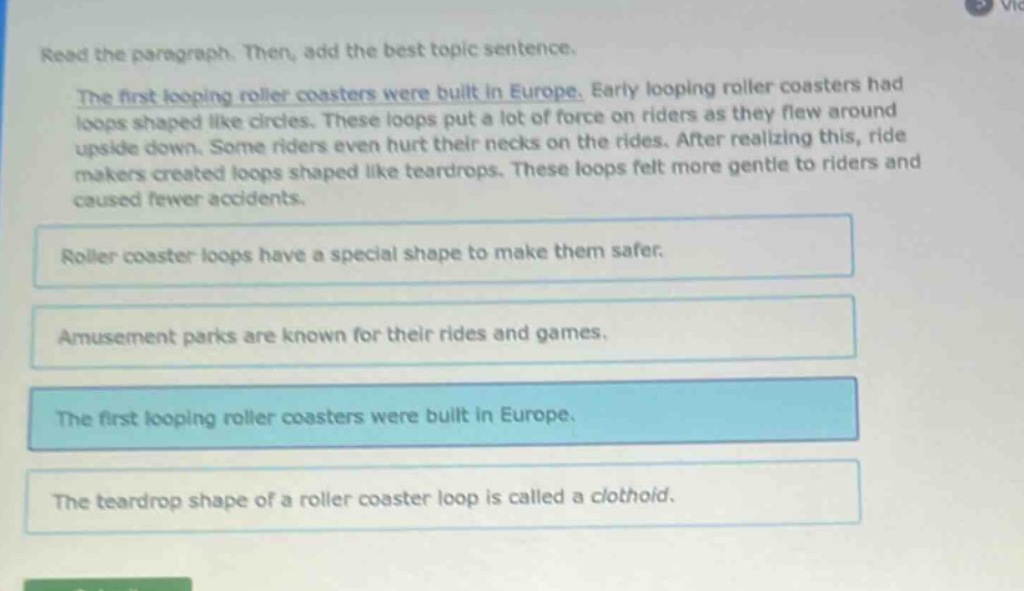 read the paragraph. then, add the best topic sentence. the first looping roller coasters were built in europe. early looping roller coasters had loops shaped like circles. these loops put a lot of force on riders as they flew around upside down. some riders even hurt their necks on the rides. after realizing this, ride makers created loops shaped like teardrops. these loops felt more gentle to riders and caused fewer accidents. roller coaster loops have a special shape to make them safer. amusement parks are known for their rides and games. the first looping roller coasters were built in europe. the teardrop shape of a roller coaster loop is called a clothoid.