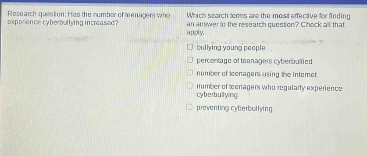 research question: has the number of teenagers who experience cyberbullying increased? which search terms are the most effective for finding an answer to the research question? check all that apply. bullying young people percentage of teenagers cyberbullied number of teenagers using the internet number of teenagers who regularly experience cyberbullying preventing cyberbullying