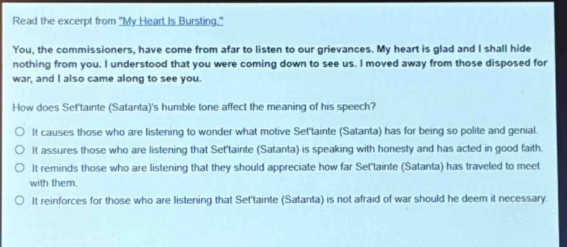 read the excerpt from \my heart is bursting.\ you, the commissioners, have come from afar to listen to our grievances. my heart is glad and i shall hide nothing from you. i understood that you were coming down to see us. i moved away from those disposed for war, and i also came along to see you. how does settainte (satanta)s humble tone affect the meaning of his speech? it causes those who are listening to wonder what motive settainte (satanta) has for being so polite and genial. it assures those who are listening that settainte (satanta) is speaking with honesty and has acted in good faith. it reminds those who are listening that they should appreciate how far settainte (satanta) has traveled to meet with them. it reinforces for those who are listening that settainte (satanta) is not afraid of war should he deem it necessary.