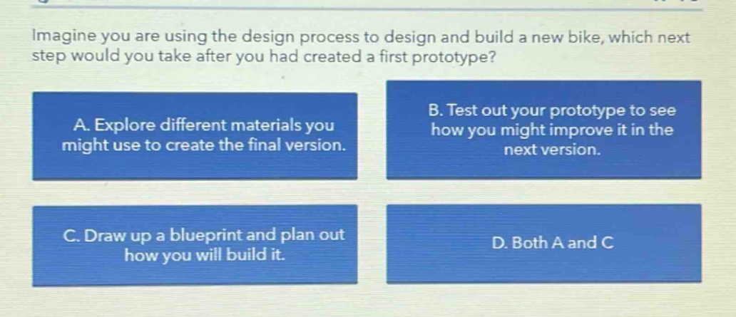 imagine you are using the design process to design and build a new bike, which next step would you take after you had created a first prototype? a. explore different materials you might use to create the final version. b. test out your prototype to see how you might improve it in the next version. c. draw up a blueprint and plan out how you will build it. d. both a and c