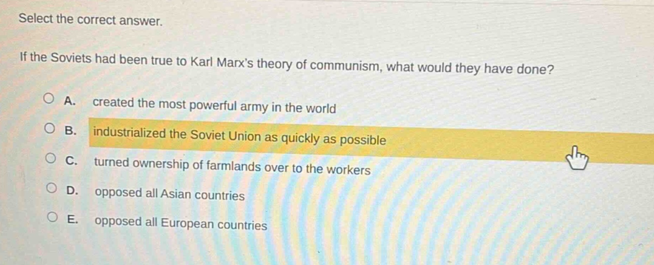 select the correct answer. if the soviets had been true to karl marxs theory of communism, what would they have done? a. created the most powerful army in the world b. industrialized the soviet union as quickly as possible c. turned ownership of farmlands over to the workers d. opposed all asian countries e. opposed all european countries
