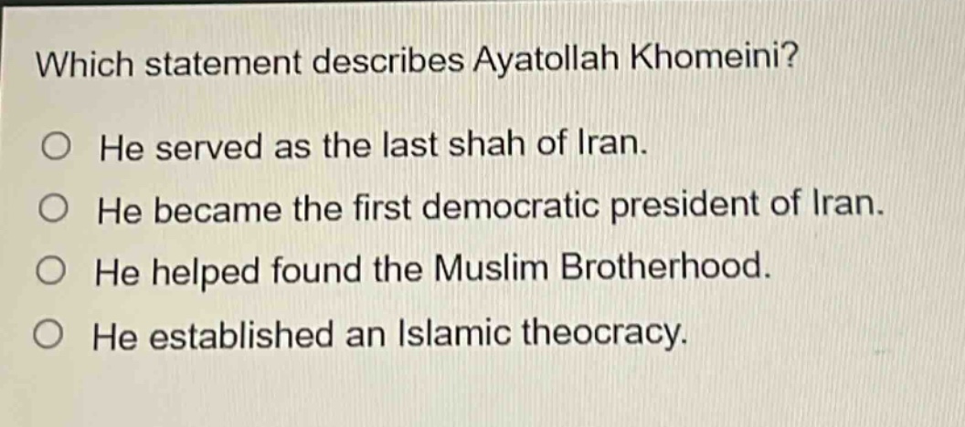 which statement describes ayatollah khomeini? he served as the last shah of iran. he became the first democratic president of iran. he helped found the muslim brotherhood. he established an islamic theocracy.