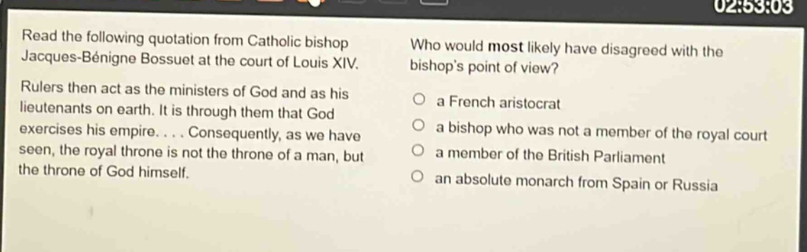 read the following quotation from catholic bishop jacques - bénigne bossuet at the court of louis xiv. rulers then act as the ministers of god and as his lieutenants on earth. it is through them that god exercises his empire.... consequently, as we have seen, the royal throne is not the throne of a man, but the throne of god himself. who would most likely have disagreed with the bishops point of view? a french aristocrat a bishop who was not a member of the royal court a member of the british parliament an absolute monarch from spain or russia